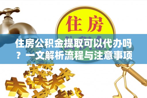 上杭住房公积金提取可以代办吗？一文解析流程与注意事项