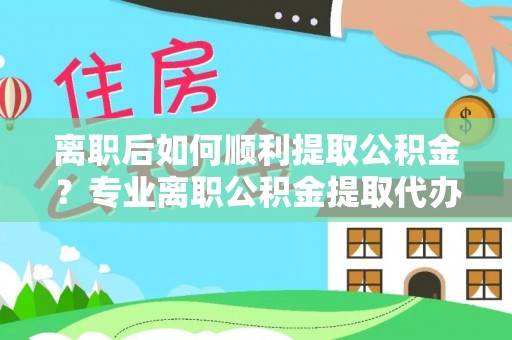 上杭离职后如何顺利提取公积金？专业离职公积金提取代办服务指南