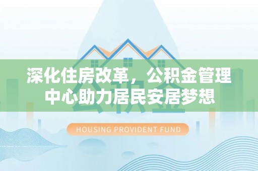 上杭深化住房改革，公积金管理中心助力居民安居梦想
