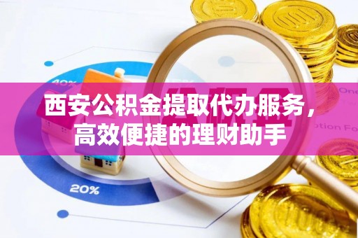 上杭西安公积金提取代办服务，高效便捷的理财助手