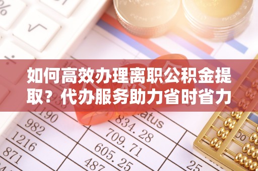 上杭如何高效办理离职公积金提取？代办服务助力省时省力