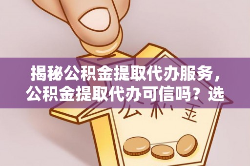 上杭揭秘公积金提取代办服务，公积金提取代办可信吗？选择前你需要知道的真相