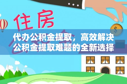 上杭代办公积金提取，高效解决公积金提取难题的全新选择