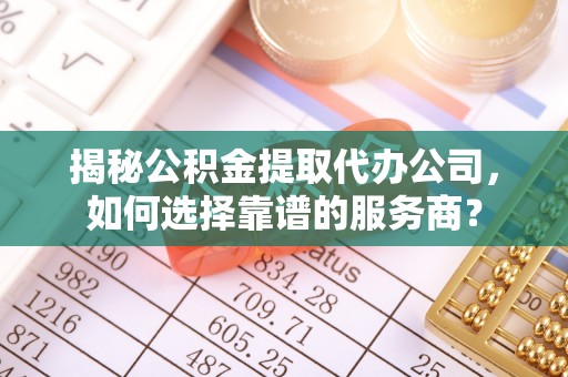 上杭揭秘公积金提取代办公司，如何选择靠谱的服务商？