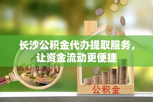 上杭长沙公积金代办提取服务，让资金流动更便捷