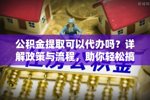 上杭公积金提取可以代办吗？详解政策与流程，助你轻松搞定！