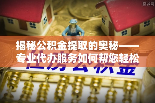 上杭揭秘公积金提取的奥秘——专业代办服务如何帮您轻松搞定