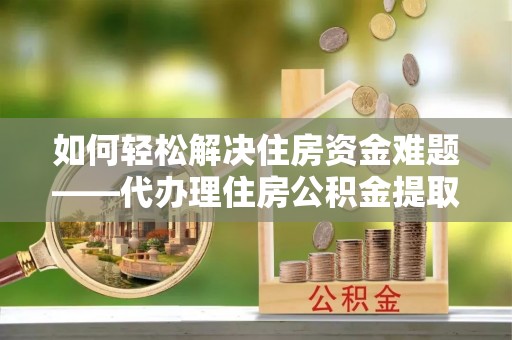 上杭如何轻松解决住房资金难题——代办理住房公积金提取服务详解