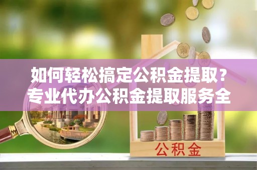 上杭如何轻松搞定公积金提取？专业代办公积金提取服务全解析