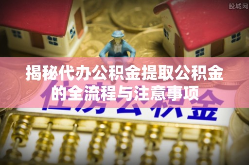 上杭揭秘代办公积金提取公积金的全流程与注意事项