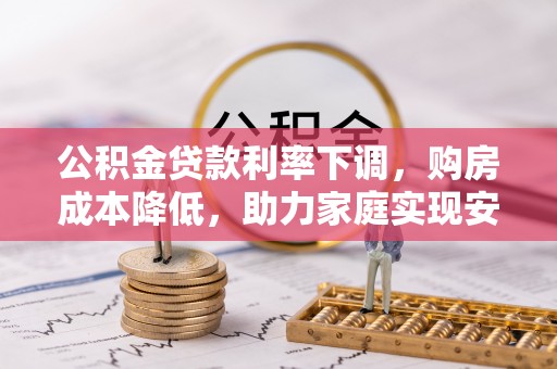 上杭公积金贷款利率下调，购房成本降低，助力家庭实现安居梦