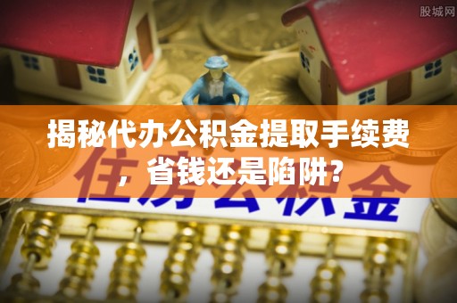 上杭揭秘代办公积金提取手续费，省钱还是陷阱？