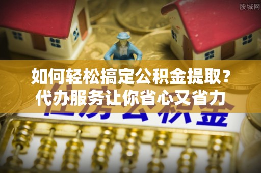 上杭如何轻松搞定公积金提取？代办服务让你省心又省力