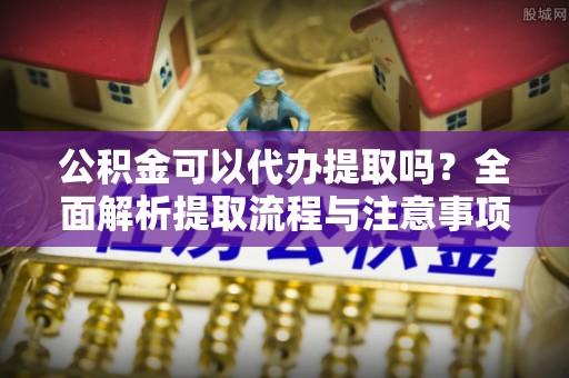 上杭公积金可以代办提取吗？全面解析提取流程与注意事项