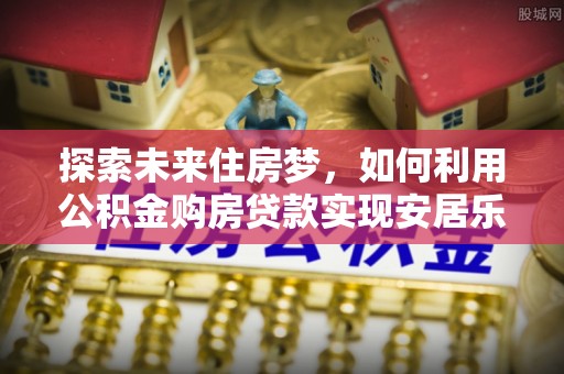 上杭探索未来住房梦，如何利用公积金购房贷款实现安居乐业