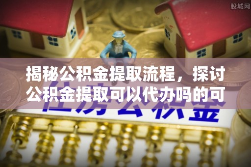 上杭揭秘公积金提取流程，探讨公积金提取可以代办吗的可行性与注意事项