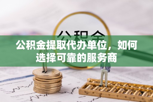 上杭公积金提取代办单位，如何选择可靠的服务商