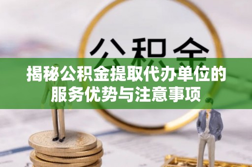 上杭揭秘公积金提取代办单位的服务优势与注意事项