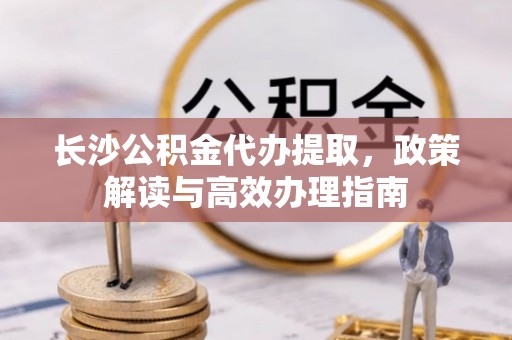 上杭长沙公积金代办提取，政策解读与高效办理指南