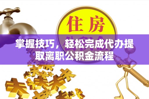 上杭掌握技巧，轻松完成代办提取离职公积金流程