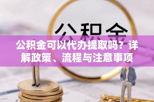 上杭公积金可以代办提取吗？详解政策、流程与注意事项