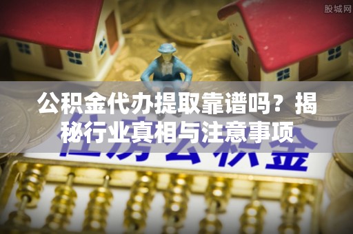 上杭公积金代办提取靠谱吗？揭秘行业真相与注意事项