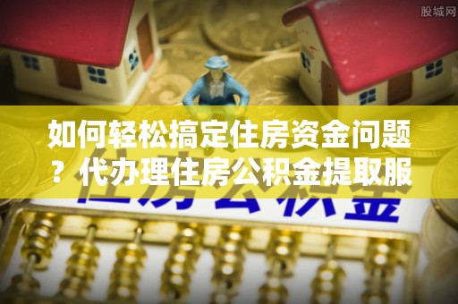 上杭如何轻松搞定住房资金问题？代办理住房公积金提取服务全解析
