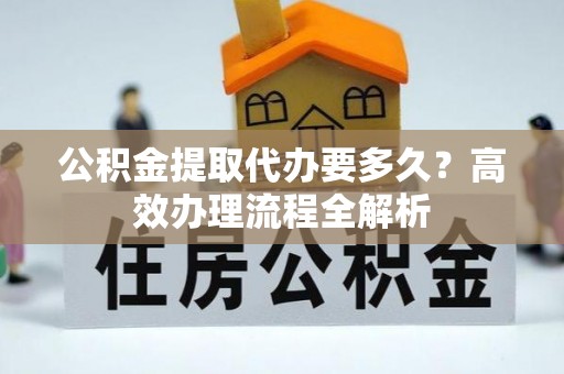 上杭公积金提取代办要多久？高效办理流程全解析