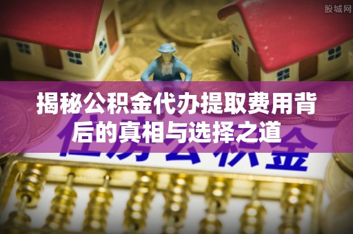 上杭揭秘公积金代办提取费用背后的真相与选择之道