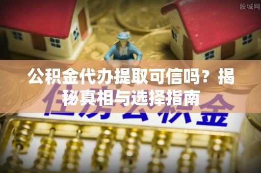 上杭公积金代办提取可信吗？揭秘真相与选择指南