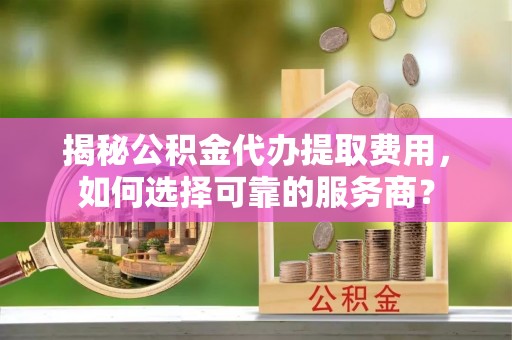 上杭揭秘公积金代办提取费用，如何选择可靠的服务商？