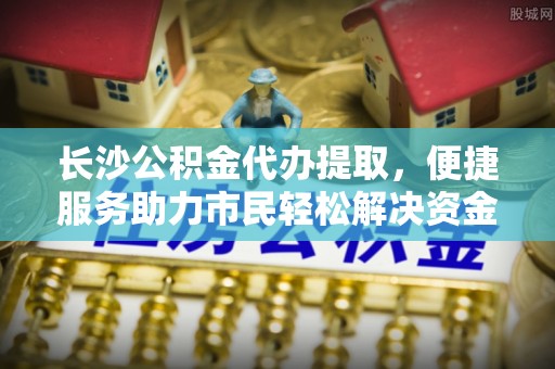 上杭长沙公积金代办提取，便捷服务助力市民轻松解决资金需求