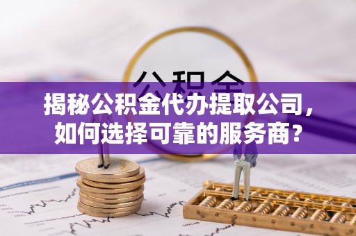 上杭揭秘公积金代办提取公司，如何选择可靠的服务商？