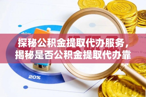 上杭探秘公积金提取代办服务，揭秘是否公积金提取代办靠谱吗？