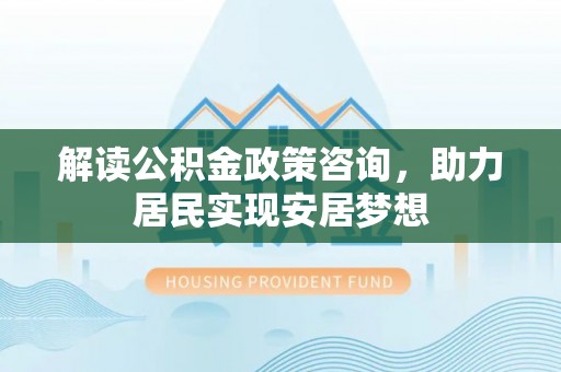 上杭解读公积金政策咨询，助力居民实现安居梦想