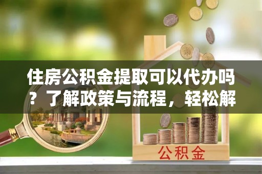 上杭住房公积金提取可以代办吗？了解政策与流程，轻松解决你的疑问