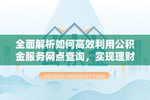 上杭全面解析如何高效利用公积金服务网点查询，实现理财与生活优化