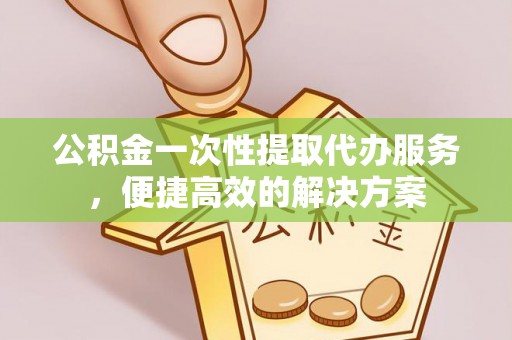 上杭公积金一次性提取代办服务，便捷高效的解决方案