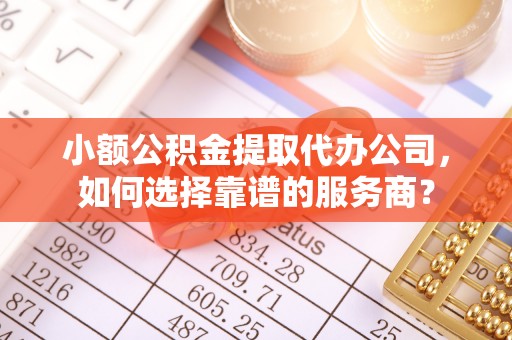 上杭小额公积金提取代办公司，如何选择靠谱的服务商？