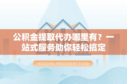 上杭公积金提取代办哪里有？一站式服务助你轻松搞定