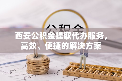 上杭西安公积金提取代办服务，高效、便捷的解决方案