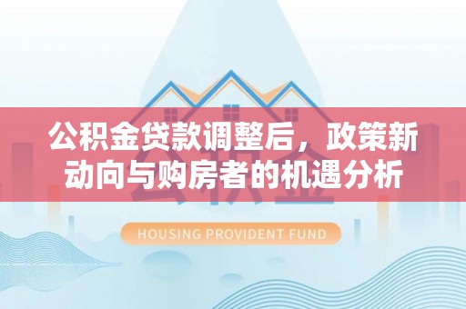 上杭公积金贷款调整后，政策新动向与购房者的机遇分析