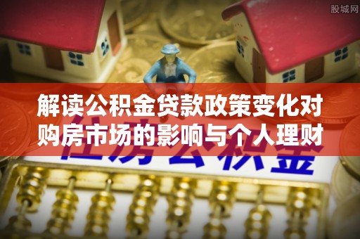 上杭解读公积金贷款政策变化对购房市场的影响与个人理财规划的启示