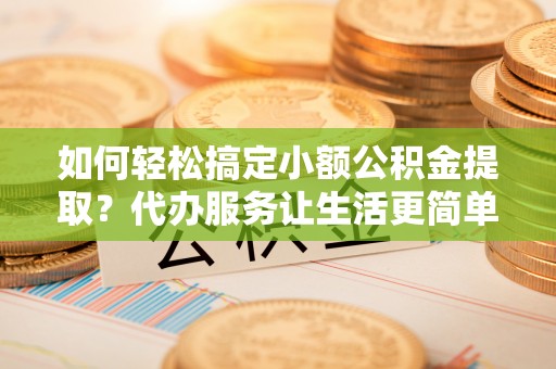 上杭如何轻松搞定小额公积金提取？代办服务让生活更简单