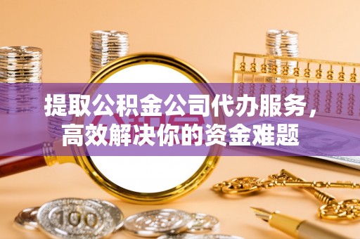 上杭提取公积金公司代办服务，高效解决你的资金难题