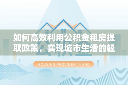 上杭如何高效利用公积金租房提取政策，实现城市生活的轻松负担