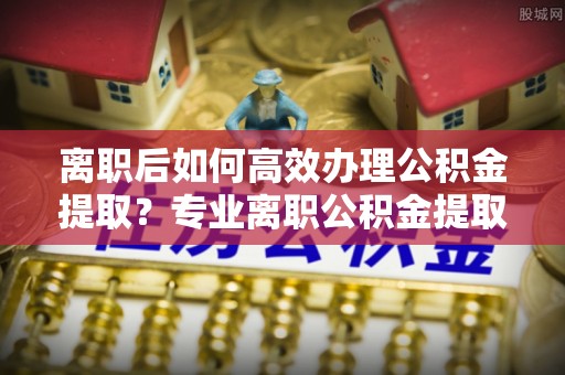 上杭离职后如何高效办理公积金提取？专业离职公积金提取代办服务指南