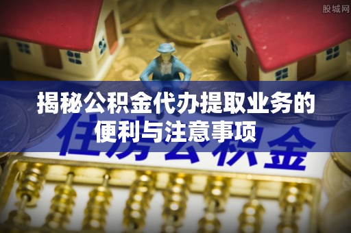 上杭揭秘公积金代办提取业务的便利与注意事项