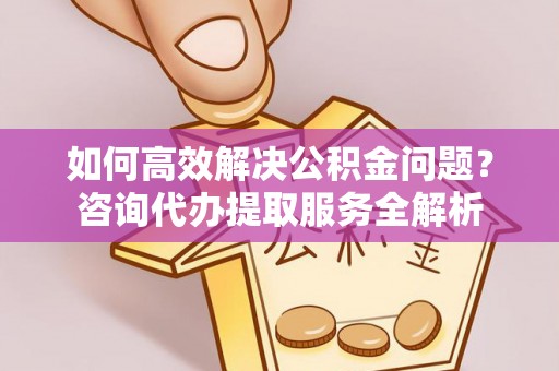 上杭如何高效解决公积金问题？咨询代办提取服务全解析