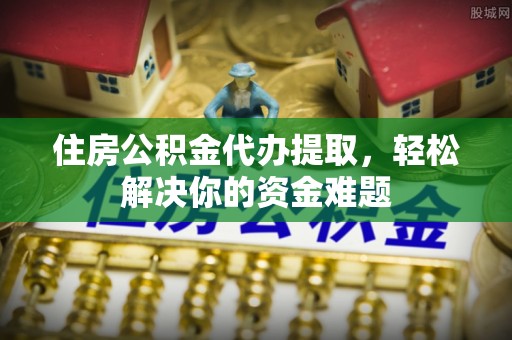上杭住房公积金代办提取，轻松解决你的资金难题